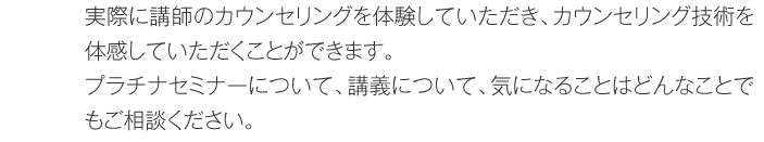 実際に講師のカウンセリングを体験していただき、カウンセリング技術を体感していただくことができます。プラチナセミナーについて、講義について、気になることはどんなことでもご相談ください。