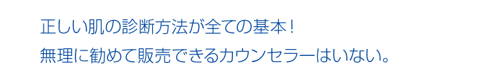 正しい肌の診断方法が全ての基本！ 無理に勧めて販売できるカウンセラーはいない。