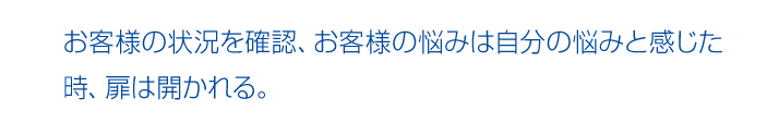 お客様の状況を確認、お客様の悩みは自分の悩みと感じた時、扉は開かれる。