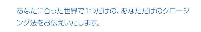 あなたに合った世界で１つだけの、あなただけのクロージング法をお伝えいたします。