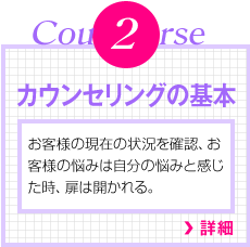 Course2　カウンセリングの基本　お客様の現在の状況を確認、お客様の悩みは自分の悩みと感じた時、扉は開かれる。