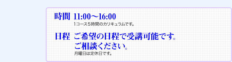 時間 11:00〜16:00　 １コース５時間のカリキュラムです。日程 ご希望の日程で受講可能です。ご相談ください。月曜日は定休日です。