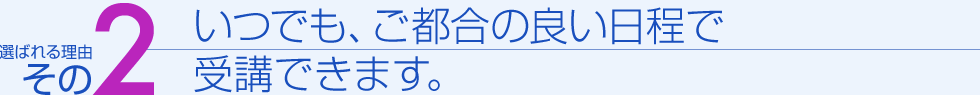 選ばれる理由その２　いつでも、ご都合の良い日程で受講できます。