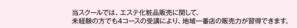 スクールでは、エステ化粧品販売に関して、未経験の方でも4コースの受講により、地域一番店の販売力が習得できます。