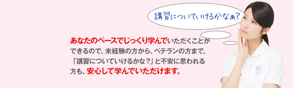 あなたのペースでじっくり学んでいただくことができるので、未経験の方から、ベテランの方まで、「講習についていけるかな？」と不安に思われる方も、安心して学んでいただけます。
