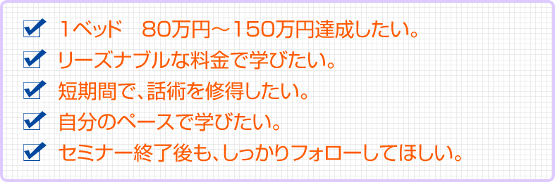 １ベッド　80万円〜150万円達成したい。リーズナブルな料金で学びたい。短期間で、話術を修得したい。自分のペースで学びたい。セミナー終了後も、しっかりフォローしてほしい。